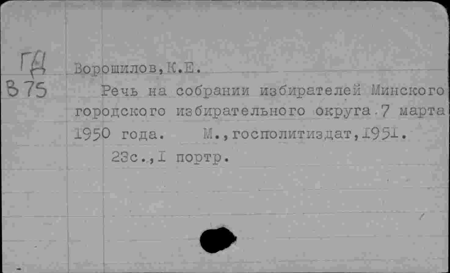 ﻿Ворошилов,К.Е.
Речь на собрании избирателей Минского городского избирательного округа.7 марта 1950 года. М., госполитиздат, Х95-1-.
23с.,I портр.